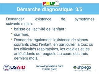 Improving Malaria Care
Project (IMC)
7
Démarche diagnostique 3/5
Demander l'existence de symptômes
suivants (suite):
 baisse de l’activité de l’enfant ;
 diarrhée.
 Demandez également l'existence de signes
courants chez l'enfant, en particulier la toux ou
les difficultés respiratoires, les otalgies et les
antécédents de rougeole au cours des trois
derniers mois.
 