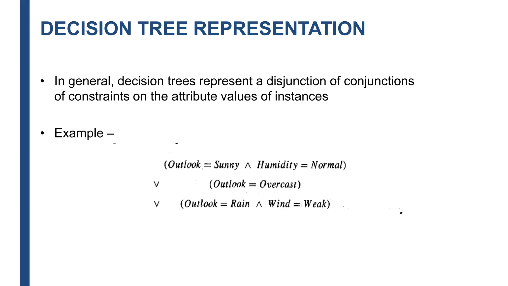 DECISION TREE REPRESENTATION
• In general, decision trees represent a disjunction of conjunctions
of constraints on the attribute values of instances
• Example –
 