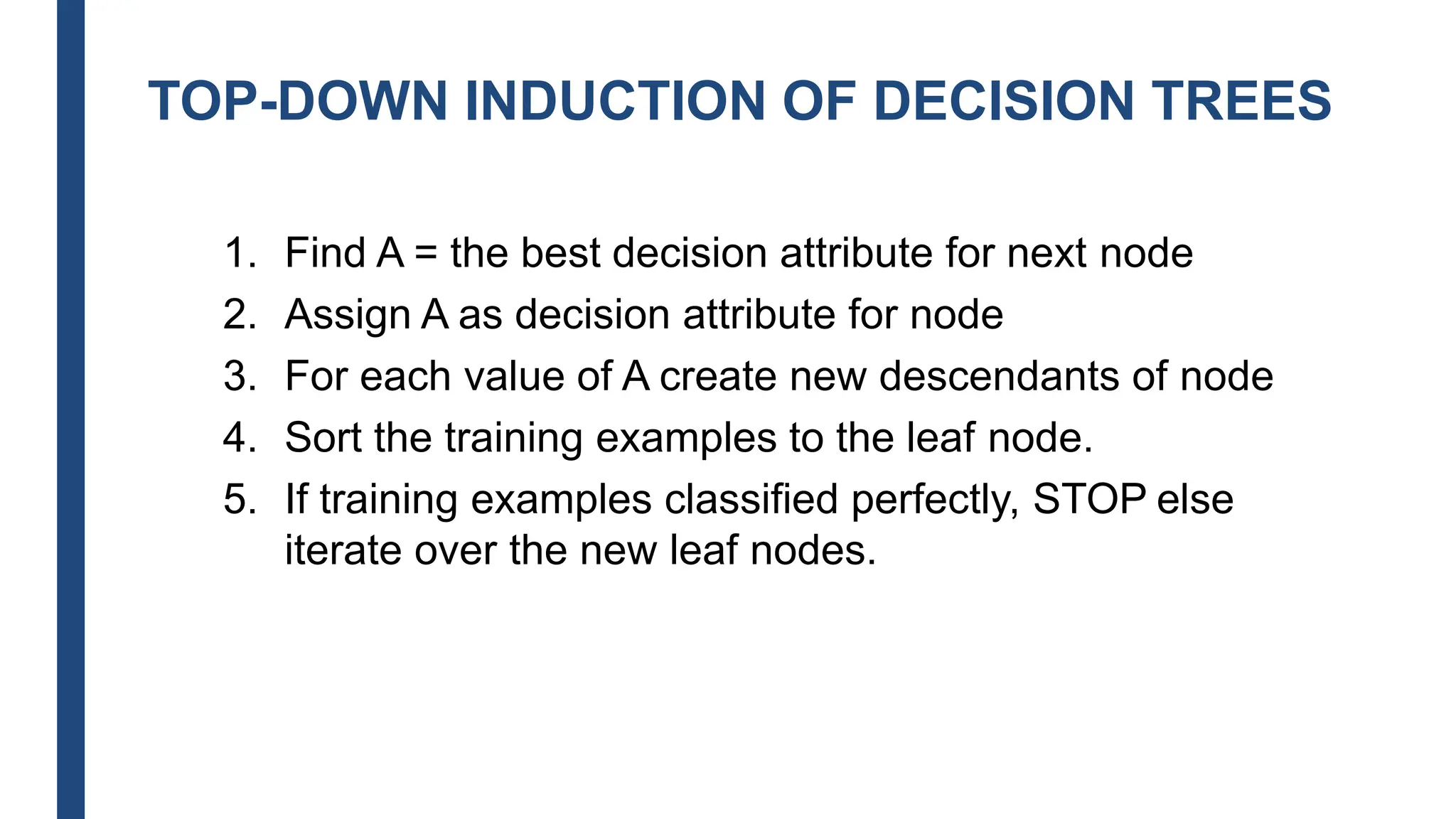 TOP-DOWN INDUCTION OF DECISION TREES
1. Find A = the best decision attribute for next node
2. Assign A as decision attribute for node
3. For each value of A create new descendants of node
4. Sort the training examples to the leaf node.
5. If training examples classified perfectly, STOP else
iterate over the new leaf nodes.
 