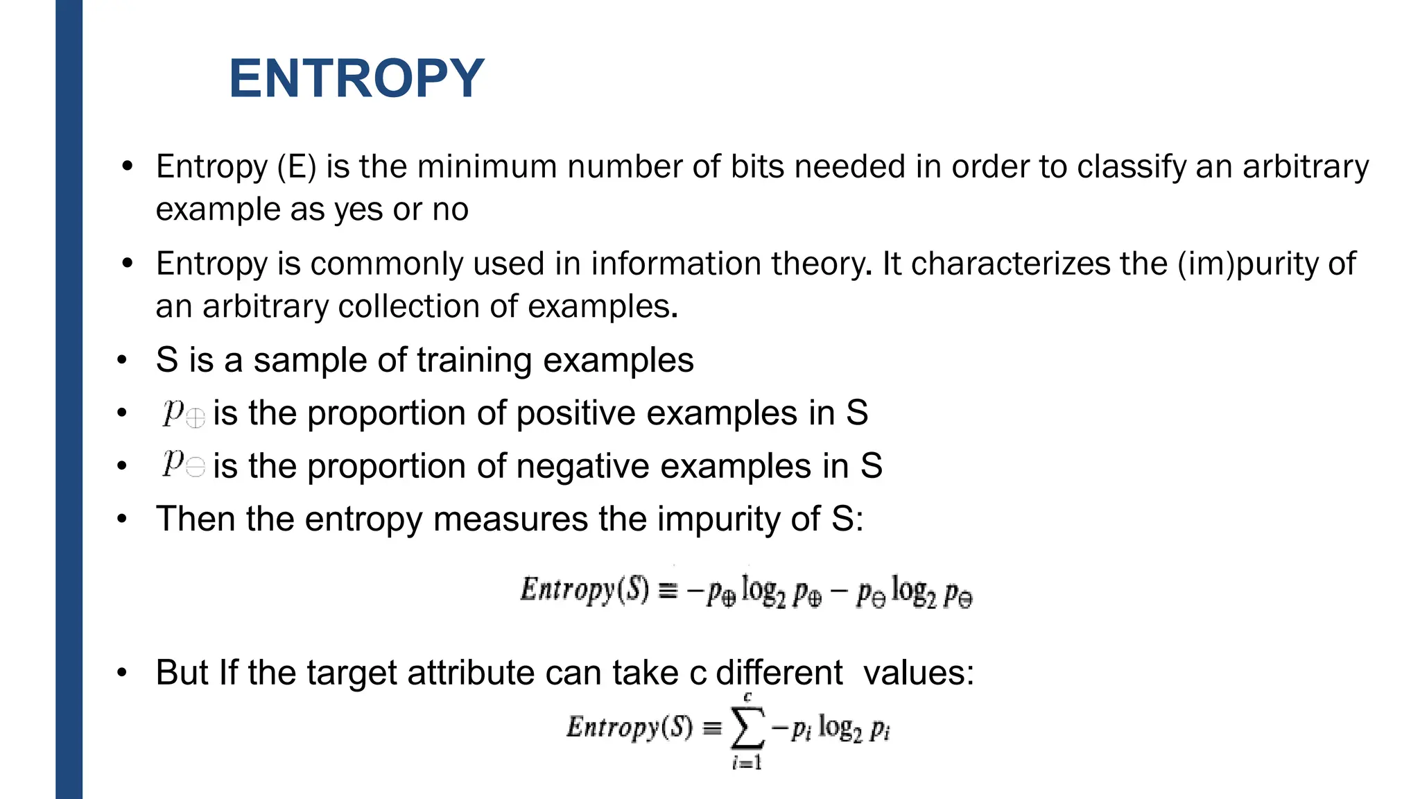 ENTROPY
• Entropy (E) is the minimum number of bits needed in order to classify an arbitrary
example as yes or no
• Entropy is commonly used in information theory. It characterizes the (im)purity of
an arbitrary collection of examples.
• S is a sample of training examples
• is the proportion of positive examples in S
• is the proportion of negative examples in S
• Then the entropy measures the impurity of S:
• But If the target attribute can take c different values:
 