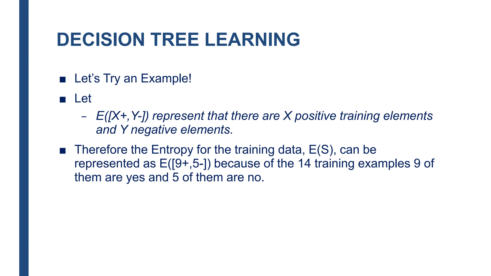 DECISION TREE LEARNING
■ Let’s Try an Example!
■ Let
– E([X+,Y-]) represent that there are X positive training elements
and Y negative elements.
■ Therefore the Entropy for the training data, E(S), can be
represented as E([9+,5-]) because of the 14 training examples 9 of
them are yes and 5 of them are no.
 