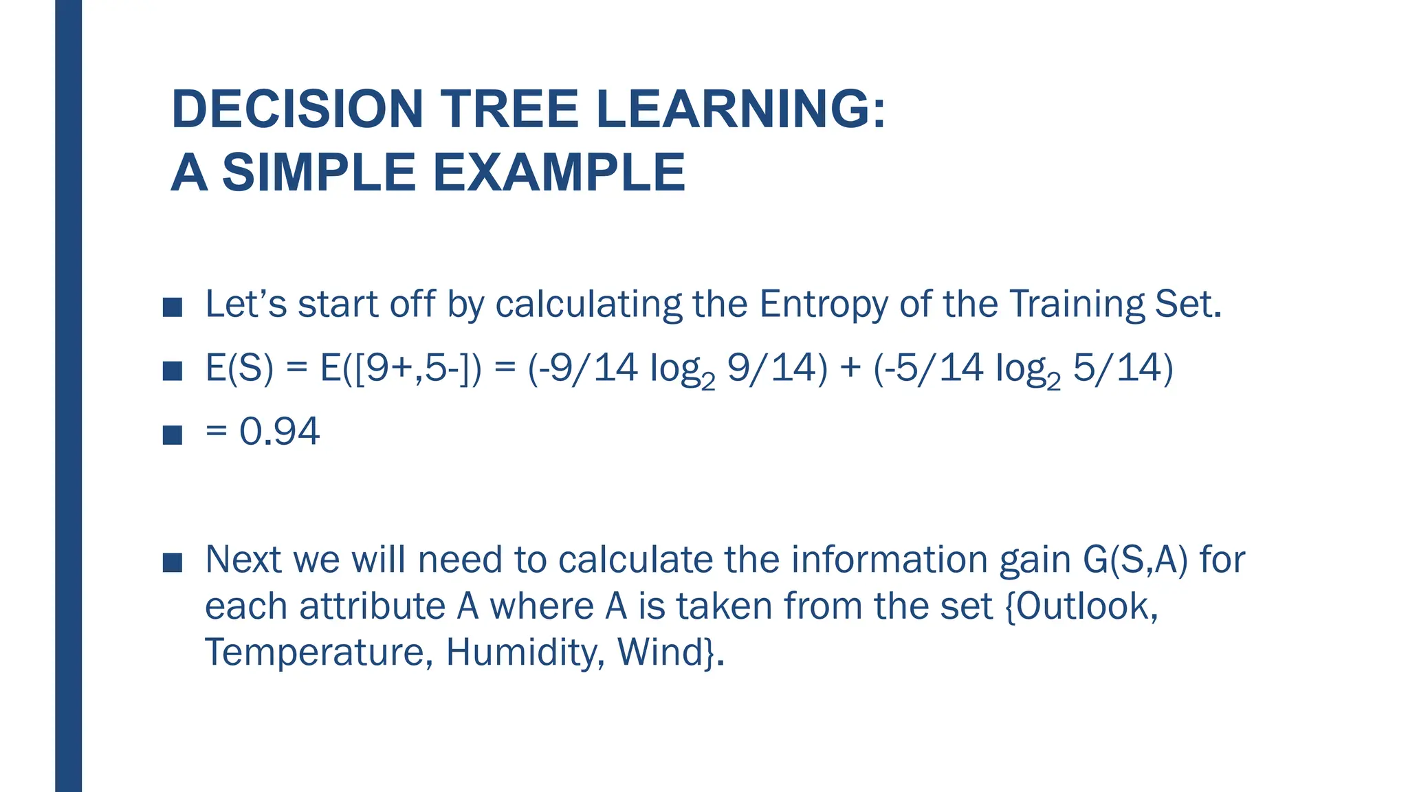 DECISION TREE LEARNING:
A SIMPLE EXAMPLE
■ Let’s start off by calculating the Entropy of the Training Set.
■ E(S) = E([9+,5-]) = (-9/14 log2 9/14) + (-5/14 log2 5/14)
■ = 0.94
■ Next we will need to calculate the information gain G(S,A) for
each attribute A where A is taken from the set {Outlook,
Temperature, Humidity, Wind}.
 