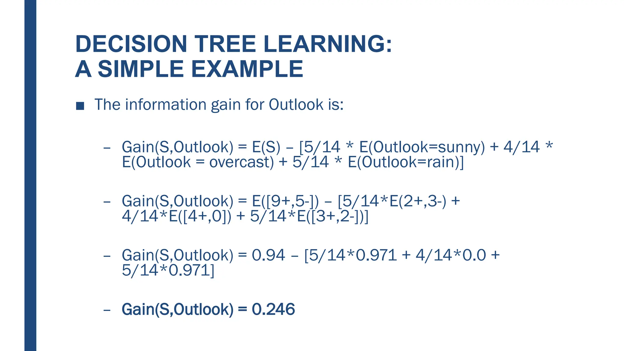 DECISION TREE LEARNING:
A SIMPLE EXAMPLE
■ The information gain for Outlook is:
– Gain(S,Outlook) = E(S) – [5/14 * E(Outlook=sunny) + 4/14 *
E(Outlook = overcast) + 5/14 * E(Outlook=rain)]
– Gain(S,Outlook) = E([9+,5-]) – [5/14*E(2+,3-) +
4/14*E([4+,0]) + 5/14*E([3+,2-])]
– Gain(S,Outlook) = 0.94 – [5/14*0.971 + 4/14*0.0 +
5/14*0.971]
– Gain(S,Outlook) = 0.246
 