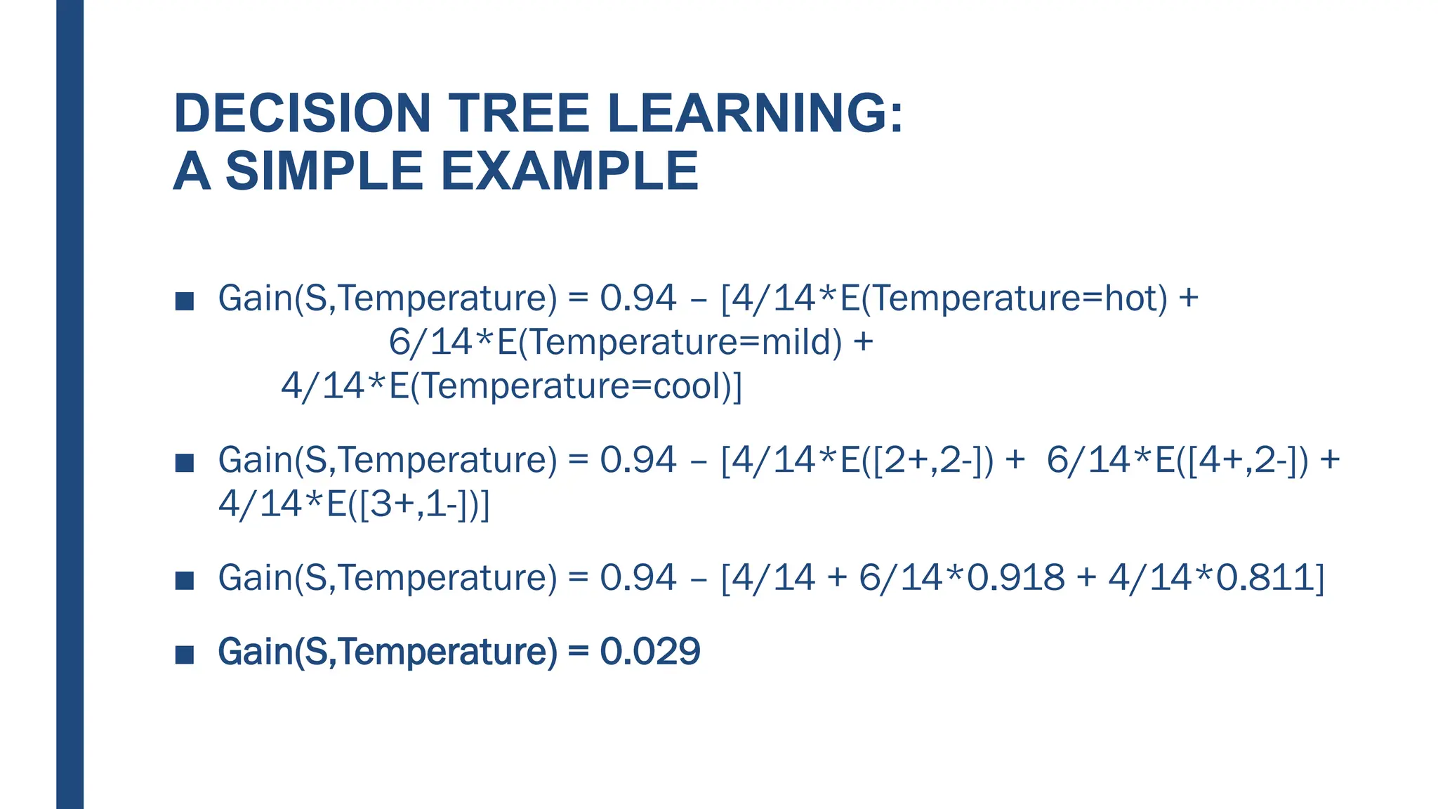 DECISION TREE LEARNING:
A SIMPLE EXAMPLE
■ Gain(S,Temperature) = 0.94 – [4/14*E(Temperature=hot) +
6/14*E(Temperature=mild) +
4/14*E(Temperature=cool)]
■ Gain(S,Temperature) = 0.94 – [4/14*E([2+,2-]) + 6/14*E([4+,2-]) +
4/14*E([3+,1-])]
■ Gain(S,Temperature) = 0.94 – [4/14 + 6/14*0.918 + 4/14*0.811]
■ Gain(S,Temperature) = 0.029
 