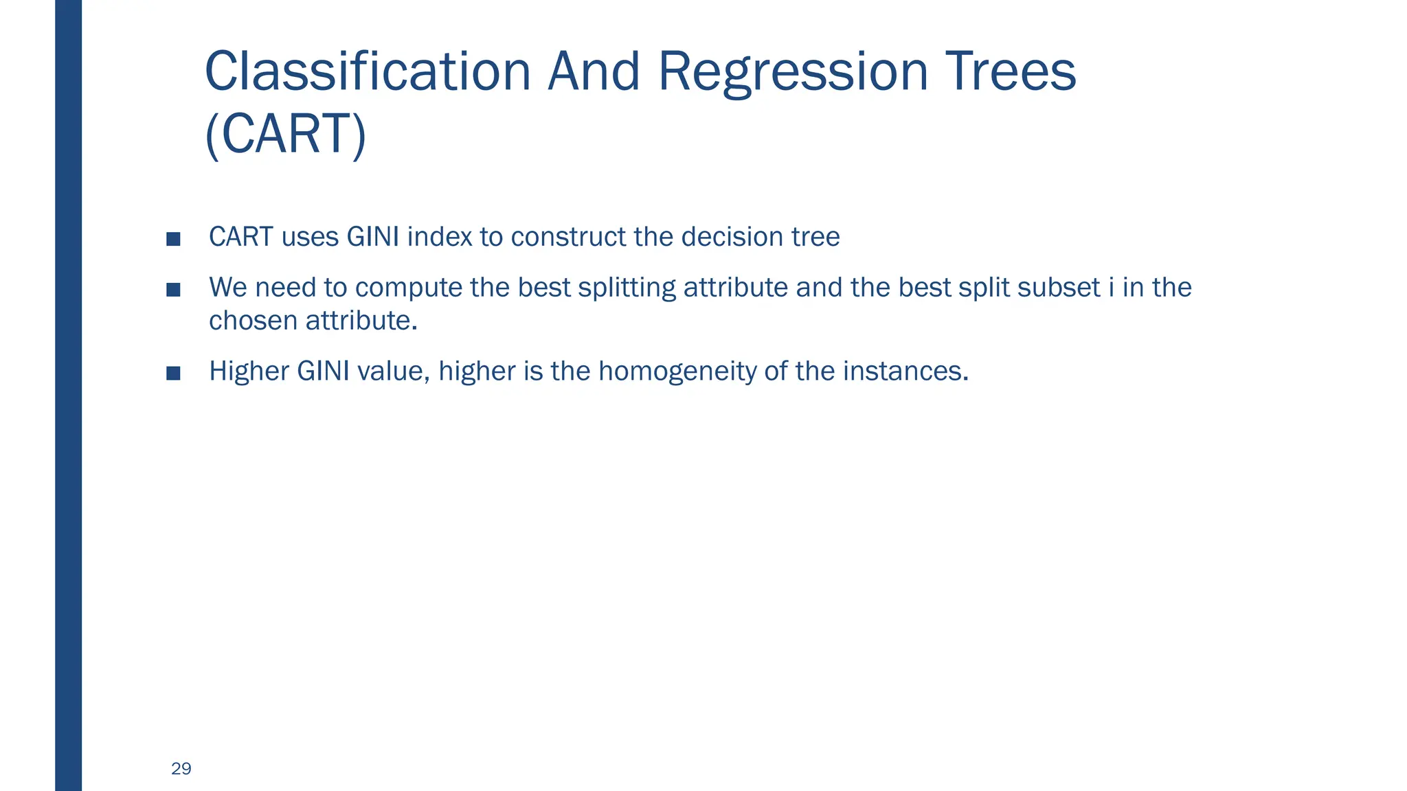 Classification And Regression Trees
(CART)
■ CART uses GINI index to construct the decision tree
■ We need to compute the best splitting attribute and the best split subset i in the
chosen attribute.
■ Higher GINI value, higher is the homogeneity of the instances.
29
 