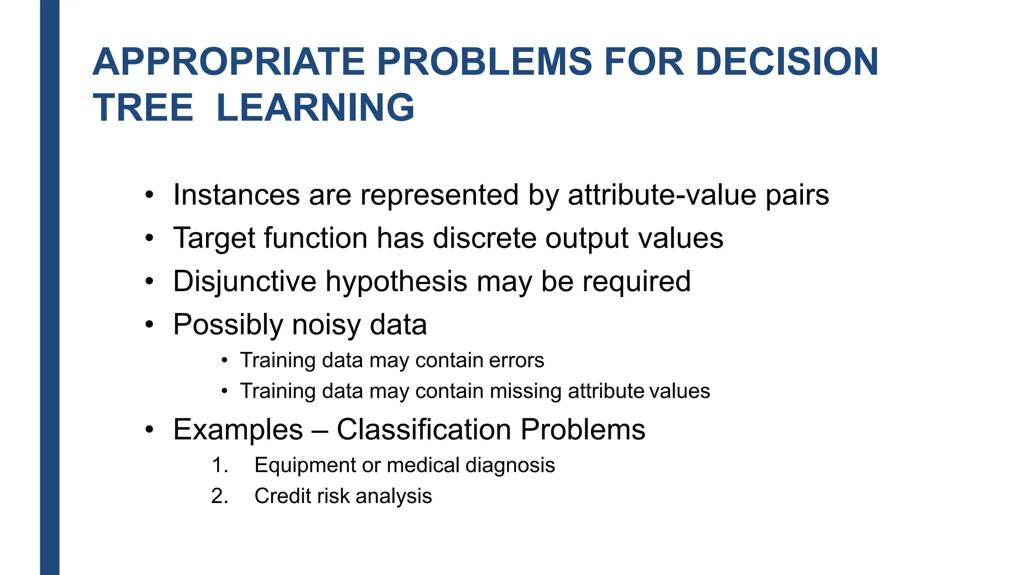 APPROPRIATE PROBLEMS FOR DECISION
TREE LEARNING
• Instances are represented by attribute-value pairs
• Target function has discrete output values
• Disjunctive hypothesis may be required
• Possibly noisy data
• Training data may contain errors
• Training data may contain missing attribute values
• Examples – Classification Problems
1. Equipment or medical diagnosis
2. Credit risk analysis
 