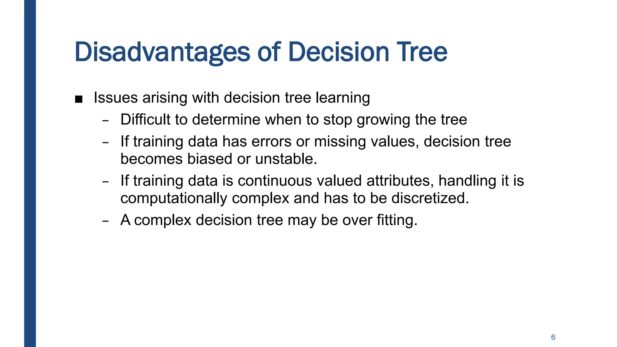 Disadvantages of Decision Tree
■ Issues arising with decision tree learning
– Difficult to determine when to stop growing the tree
– If training data has errors or missing values, decision tree
becomes biased or unstable.
– If training data is continuous valued attributes, handling it is
computationally complex and has to be discretized.
– A complex decision tree may be over fitting.
6
 