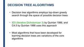 DECISION TREE ALGORITHMS
• Decision tree algorithms employs top-down greedy
search through the space of possible decision trees
• ID3 (Iterative Dichotomizer 3) by Quinlan 1986, and
C4.5 by Quinlan 1986 uses this approach
• Most algorithms that have been developed for
learning decision trees are variations of the core
algorithms
 