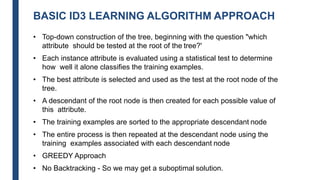 BASIC ID3 LEARNING ALGORITHM APPROACH
• Top-down construction of the tree, beginning with the question "which
attribute should be tested at the root of the tree?'
• Each instance attribute is evaluated using a statistical test to determine
how well it alone classifies the training examples.
• The best attribute is selected and used as the test at the root node of the
tree.
• A descendant of the root node is then created for each possible value of
this attribute.
• The training examples are sorted to the appropriate descendant node
• The entire process is then repeated at the descendant node using the
training examples associated with each descendant node
• GREEDY Approach
• No Backtracking - So we may get a suboptimal solution.
 