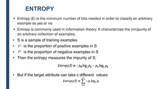 ENTROPY
• Entropy (E) is the minimum number of bits needed in order to classify an arbitrary
example as yes or no
• Entropy is commonly used in information theory. It characterizes the (im)purity of
an arbitrary collection of examples.
• S is a sample of training examples
• is the proportion of positive examples in S
• is the proportion of negative examples in S
• Then the entropy measures the impurity of S:
• But If the target attribute can take c different values:
 