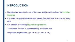 INTRODUCTION
• Decision tree learning is one of the most widely used methods for inductive
inference
• It is used to approximate discrete valued functions that is robust to noisy
data
• It is capable of learning disjunctive expressions
• The learned function is represented by a decision tree.
• Disjunctive Expressions – (A ∧ B ∧ C) ∨ (D ∧ E ∧ F)
2
 