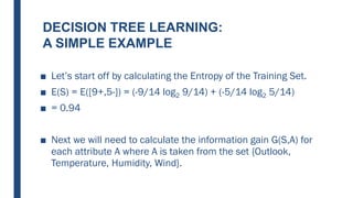 DECISION TREE LEARNING:
A SIMPLE EXAMPLE
■ Let’s start off by calculating the Entropy of the Training Set.
■ E(S) = E([9+,5-]) = (-9/14 log2 9/14) + (-5/14 log2 5/14)
■ = 0.94
■ Next we will need to calculate the information gain G(S,A) for
each attribute A where A is taken from the set {Outlook,
Temperature, Humidity, Wind}.
 