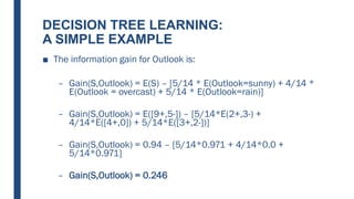 DECISION TREE LEARNING:
A SIMPLE EXAMPLE
■ The information gain for Outlook is:
– Gain(S,Outlook) = E(S) – [5/14 * E(Outlook=sunny) + 4/14 *
E(Outlook = overcast) + 5/14 * E(Outlook=rain)]
– Gain(S,Outlook) = E([9+,5-]) – [5/14*E(2+,3-) +
4/14*E([4+,0]) + 5/14*E([3+,2-])]
– Gain(S,Outlook) = 0.94 – [5/14*0.971 + 4/14*0.0 +
5/14*0.971]
– Gain(S,Outlook) = 0.246
 