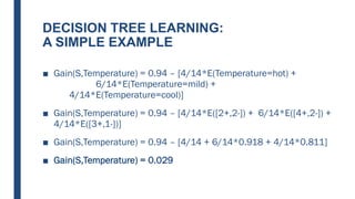 DECISION TREE LEARNING:
A SIMPLE EXAMPLE
■ Gain(S,Temperature) = 0.94 – [4/14*E(Temperature=hot) +
6/14*E(Temperature=mild) +
4/14*E(Temperature=cool)]
■ Gain(S,Temperature) = 0.94 – [4/14*E([2+,2-]) + 6/14*E([4+,2-]) +
4/14*E([3+,1-])]
■ Gain(S,Temperature) = 0.94 – [4/14 + 6/14*0.918 + 4/14*0.811]
■ Gain(S,Temperature) = 0.029
 