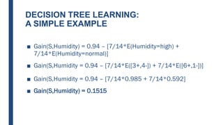 DECISION TREE LEARNING:
A SIMPLE EXAMPLE
■ Gain(S,Humidity) = 0.94 – [7/14*E(Humidity=high) +
7/14*E(Humidity=normal)]
■ Gain(S,Humidity = 0.94 – [7/14*E([3+,4-]) + 7/14*E([6+,1-])]
■ Gain(S,Humidity = 0.94 – [7/14*0.985 + 7/14*0.592]
■ Gain(S,Humidity) = 0.1515
 