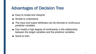 Advantages of Decision Tree
■ Easy to model and interpret.
■ Simple to understand.
■ The input and output attributes can be discrete or continuous
predictor variables.
■ Can model a high degree of nonlinearity in the relationship
between the target variables and the predictor variables.
■ Quick to train.
5
 