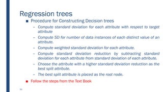 Regression trees
■ Procedure for Constructing Decision trees
– Compute standard deviation for each attribute with respect to target
attribute
– Compute SD for number of data instances of each distinct value of an
attribute.
– Compute weighted standard deviation for each attribute.
– Compute standard deviation reduction by subtracting standard
deviation for each attribute from standard deviation of each attribute.
– Choose the attribute with a higher standard deviation reduction as the
best split attribute.
– The best split attribute is placed as the root node.
■ Follow the steps from the Text Book
50
 