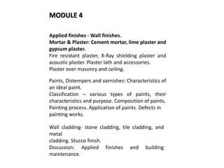Applied finishes - Wall finishes.
Mortar & Plaster: Cement mortar, lime plaster and
gypsum plaster.
Fire resistant plaster, X-Ray shielding plaster and
acoustic plaster. Plaster lath and accessories.
Plaster over masonry and ceiling.
Paints, Distempers and varnishes: Characteristics of
an ideal paint.
Classification – various types of paints, their
characteristics and purpose. Composition of paints.
Painting process. Application of paints. Defects in
painting works.
Wall cladding- stone cladding, tile cladding, and
metal
cladding. Stucco finish.
Discussion: Applied finishes and building
maintenance.
MODULE 4
 