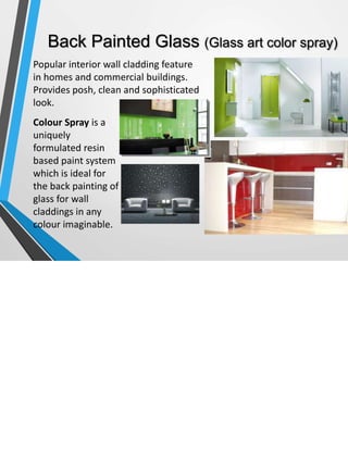 Back Painted Glass (Glass art color spray)
Popular interior wall cladding feature
in homes and commercial buildings.
Provides posh, clean and sophisticated
look.
Colour Spray is a
uniquely
formulated resin
based paint system
which is ideal for
the back painting of
glass for wall
claddings in any
colour imaginable.
 