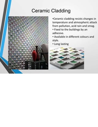 Ceramic Cladding
•Ceramic cladding resists changes in
temperature and atmospheric attack
from pollution, acid rain and smog.
• Fixed to the buildings by an
adhesive.
• Available in different colours and
style.
• Long lasting
 