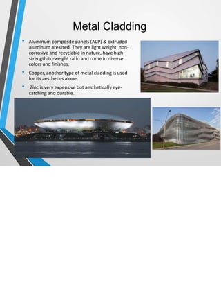 Metal Cladding
• Aluminum composite panels (ACP) & extruded
aluminum are used. They are light weight, non-
corrosive and recyclable in nature, have high
strength-to-weight ratio and come in diverse
colors and finishes.
• Copper, another type of metal cladding is used
for its aesthetics alone.
• Zinc is very expensive but aesthetically eye-
catching and durable.
 