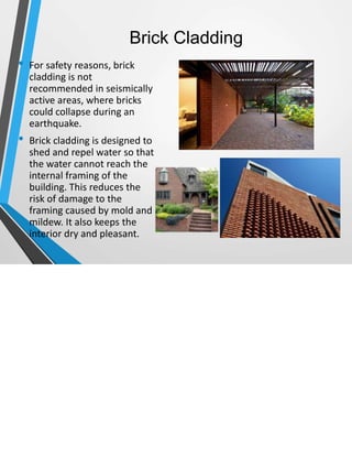 Brick Cladding
• For safety reasons, brick
cladding is not
recommended in seismically
active areas, where bricks
could collapse during an
earthquake.
• Brick cladding is designed to
shed and repel water so that
the water cannot reach the
internal framing of the
building. This reduces the
risk of damage to the
framing caused by mold and
mildew. It also keeps the
interior dry and pleasant.
 