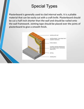Special Types
 Plasterboard is generally used to clad internal walls. It is a pliable
material that can be easily cut with a craft knife. Plasterboard should
be cut a half-inch shorter than the wall and should be nailed onto
the wall framework. Jointing tape should be placed over the joints of
plasterboard to give a smooth finish.
 