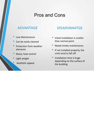 Pros and Cons
ADVANTAGE
• Low Maintenance
• Can be easily cleaned
• Protection from weather
elements
• Noise, heat control
• Light weight
• Aesthetic appeal
DISADVANATGE
• Initial installation is costlier
than normal paint.
• Needs timely maintenance.
• If not installed properly, the
units tend to fall off.
• Installation time is huge
depending on the surface of
the building
 