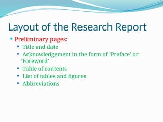 Layout of the Research Report
 Preliminary pages:
 Title and date
 Acknowledgement in the form of ‘Preface’ or
‘Foreword’
 Table of contents
 List of tables and figures
 Abbreviations
 