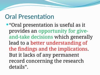 Oral Presentation
“Oral presentation is useful as it
provides an opportunity for give-
and-take decisions which generally
lead to a better understanding of
the findings and the implications.
But it lacks of any permanent
record concerning the research
details”.
 