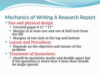 Mechanics of Writing A Research Report
 Size and physical design
 Unruled paper 8 ½” * 11”
 Margin of at least one and one & half inch from
the left
 Margins of one inch at the top and bottom
 Layout and Procedure:
 Depends on the objective and nature of the
problem
 Treatment of Quotations:
 should be quotation marks and double space but
if the quotation is more than 4 lines than should
be single spaced.
 