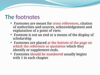 The footnotes
 Footnotes are meant for cross references, citation
of authorities and sources, acknowledgement and
explanation of a point of view.
 Footnote is not an end or a means of the display of
scholarship
 Footnotes are placed at the bottom of the page on
which the reference or quotation which they
identify or supplement ends.
 Footnotes should be numbered usually begins
with 1 in each chapter
 