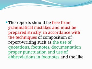  The reports should be free from
grammatical mistakes and must be
prepared strictly in accordance with
the techniques of composition of
report-writing such as the use of
quotations, footnotes, documentation
proper punctuation and use of
abbreviations in footnotes and the like.
 