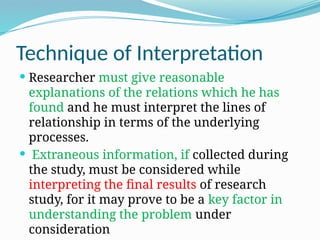 Technique of Interpretation
 Researcher must give reasonable
explanations of the relations which he has
found and he must interpret the lines of
relationship in terms of the underlying
processes.
 Extraneous information, if collected during
the study, must be considered while
interpreting the final results of research
study, for it may prove to be a key factor in
understanding the problem under
consideration
 