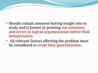  Should consult someone having insight into to
study and is honest in pointing out omissions
and errors in logical argumentation before final
interpretation.
 All relevant factors affecting the problem must
be considered to avoid false generalization.
 