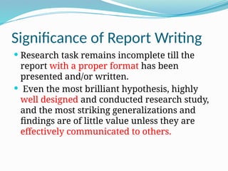 Significance of Report Writing
 Research task remains incomplete till the
report with a proper format has been
presented and/or written.
 Even the most brilliant hypothesis, highly
well designed and conducted research study,
and the most striking generalizations and
findings are of little value unless they are
effectively communicated to others.
 