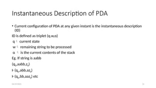 04/29/2025 13
Instantaneous Description of PDA
• Current configuration of PDA at any given instant is the instantaneous description
(ID)
ID is defined as triplet (q,w,α)
q current state
w remaining string to be processed
α  is the current contents of the stack
Eg. If string is aabb
(q0,aabb,z0)
Ⱶ (q0,abb,az0)
Ⱶ (q0,bb,aaz0) etc
 