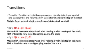 04/29/2025 8
Transitions
• Transition Function accepts three parameters namely state, input symbol
and stack symbol and returns a new state after changing the top of the stack
δ(state, input symbol, stack symbol)=(next state, stack symbol)
• Eg 1: δ(P, a , z) = (Q, az)
Means PDA in current state P and after reading a with z on top of the stack
PDA enters into new state Q pushing a on to the stack
• Eg 2: δ(P, a , z) = (Q, ∈)
Means PDA in current state P and after reading a with z on top of the stack
PDA enters into new state Q popping z out of the stack
 