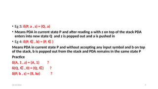 04/29/2025 9
• Eg 3: δ(P, a , z) = (Q, a)
• Means PDA in current state P and after reading a with z on top of the stack PDA
enters into new state Q and z is popped out and a is pushed in
• Eg 4: δ(P, ∈ , b) = (P, ∈ )
Means PDA in current state P and without accepting any input symbol and b on top
of the stack, b is popped out from the stack and PDA remains in the same state P
Practice
δ(A, 1 , z) = (A, 1) ?
δ(Q, ∈ , 0) = (Q, ∈) ?
δ(P, b , z) = (R, bz) ?
 