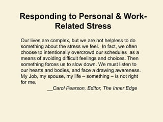 Responding to Personal & Work-
Related Stress
Our lives are complex, but we are not helpless to do
something about the stress we feel. In fact, we often
choose to intentionally overcrowd our schedules as a
means of avoiding difficult feelings and choices. Then
something forces us to slow down. We must listen to
our hearts and bodies, and face a drawing awareness.
My Job, my spouse, my life – something – is not right
for me.
__Carol Pearson, Editor, The Inner Edge
 