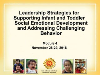 Leadership Strategies for
Supporting Infant and Toddler
Social Emotional Development
and Addressing Challenging
Behavior
Module 4
November 28-29, 2016
 