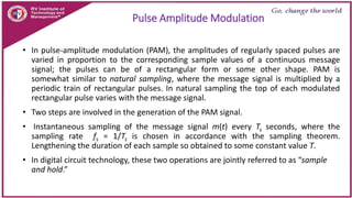 Pulse Amplitude Modulation
• In pulse-amplitude modulation (PAM), the amplitudes of regularly spaced pulses are
varied in proportion to the corresponding sample values of a continuous message
signal; the pulses can be of a rectangular form or some other shape. PAM is
somewhat similar to natural sampling, where the message signal is multiplied by a
periodic train of rectangular pulses. In natural sampling the top of each modulated
rectangular pulse varies with the message signal.
• Two steps are involved in the generation of the PAM signal.
• Instantaneous sampling of the message signal m(t) every Ts seconds, where the
sampling rate fs = 1/Ts is chosen in accordance with the sampling theorem.
Lengthening the duration of each sample so obtained to some constant value T.
• In digital circuit technology, these two operations are jointly referred to as “sample
and hold.”
 