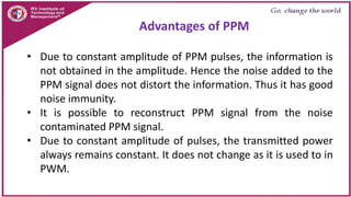 • Due to constant amplitude of PPM pulses, the information is
not obtained in the amplitude. Hence the noise added to the
PPM signal does not distort the information. Thus it has good
noise immunity.
• It is possible to reconstruct PPM signal from the noise
contaminated PPM signal.
• Due to constant amplitude of pulses, the transmitted power
always remains constant. It does not change as it is used to in
PWM.
Advantages of PPM
 