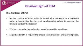 Disadvantages of PPM
• As the position of PPM pulses is varied with reference to a reference
pulse, a transmitter has to send synchronizing pulses to operate the
timing circuits in the receiver.
• Without them the demodulation won’t be possible to achieve.
• Large bandwidth is required to ensure transmission of undistorted pulses.
Disadvantages of PPM
 