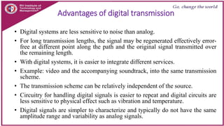 Advantages of digital transmission
• Digital systems are less sensitive to noise than analog.
• For long transmission lengths, the signal may be regenerated effectively error-
free at different point along the path and the original signal transmitted over
the remaining length.
• With digital systems, it is easier to integrate different services.
• Example: video and the accompanying soundtrack, into the same transmission
scheme.
• The transmission scheme can be relatively independent of the source.
• Circuitry for handling digital signals is easier to repeat and digital circuits are
less sensitive to physical effect such as vibration and temperature.
• Digital signals are simpler to characterize and typically do not have the same
amplitude range and variability as analog signals.
 