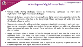 Advantages of digital transmission
• Various media sharing strategies, known as multiplexing techniques, are more easily
implemented with digital transmission strategies.
• There are techniques for removing redundancy from a digital transmission, so as to minimize the
amount of information that has to be transmitted. These techniques fall under the broad
classification of source coding
• There are techniques for adding controlled redundancy to digital transmission, such that errors
occur during transmission may be corrected at the receiver without any additional information.
These techniques fall under the general. These techniques fall under the general category of
channel coding.
• Digital techniques make it easier to specify complex standards that may be shared on a
worldwide basis. This allows the development of communication components with many
different features (e.g., a cellular handset) and their interoperation with a different component
(e.g., a base station) produced by a different manufacturer.
• Other channel compensations techniques, such as equalization, especially adaptive versions, are
easier to implement with digital transmission techniques.
 