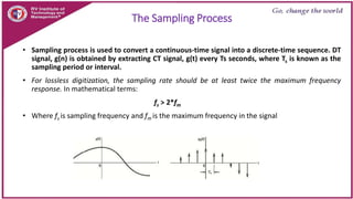 The Sampling Process
• Sampling process is used to convert a continuous-time signal into a discrete-time sequence. DT
signal, g(n) is obtained by extracting CT signal, g(t) every Ts seconds, where Ts is known as the
sampling period or interval.
• For lossless digitization, the sampling rate should be at least twice the maximum frequency
response. In mathematical terms:
fs > 2*fm
• Where fs is sampling frequency and fm is the maximum frequency in the signal
 