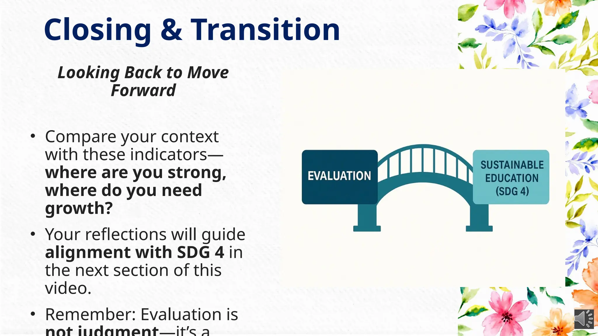 Closing & Transition
Looking Back to Move
Forward
• Compare your context
with these indicators—
where are you strong,
where do you need
growth?
• Your reflections will guide
alignment with SDG 4 in
the next section of this
video.
• Remember: Evaluation is
 