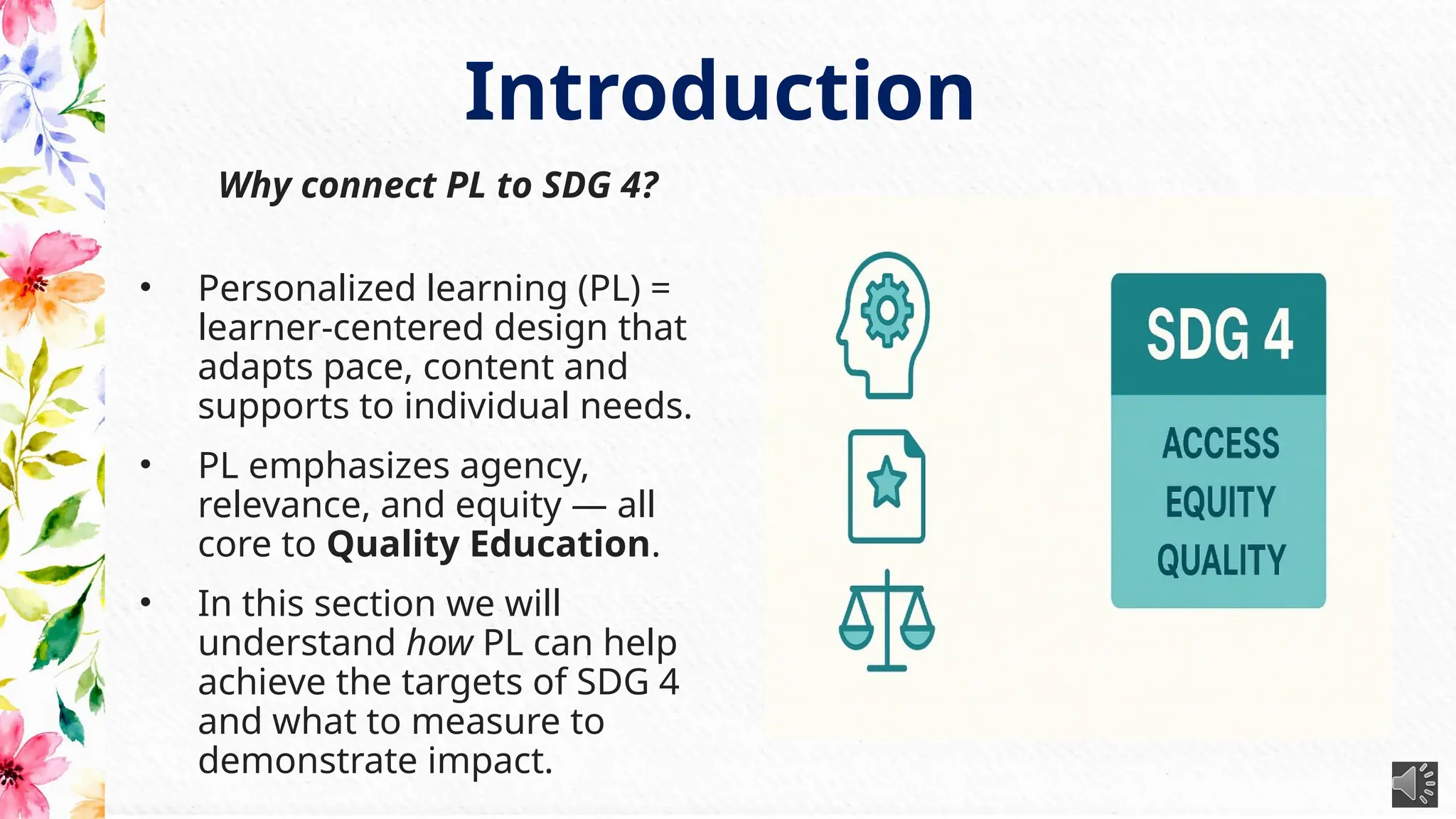 Why connect PL to SDG 4?
• Personalized learning (PL) =
learner-centered design that
adapts pace, content and
supports to individual needs.
• PL emphasizes agency,
relevance, and equity — all
core to Quality Education.
• In this section we will
understand how PL can help
achieve the targets of SDG 4
and what to measure to
demonstrate impact.
Introduction
 