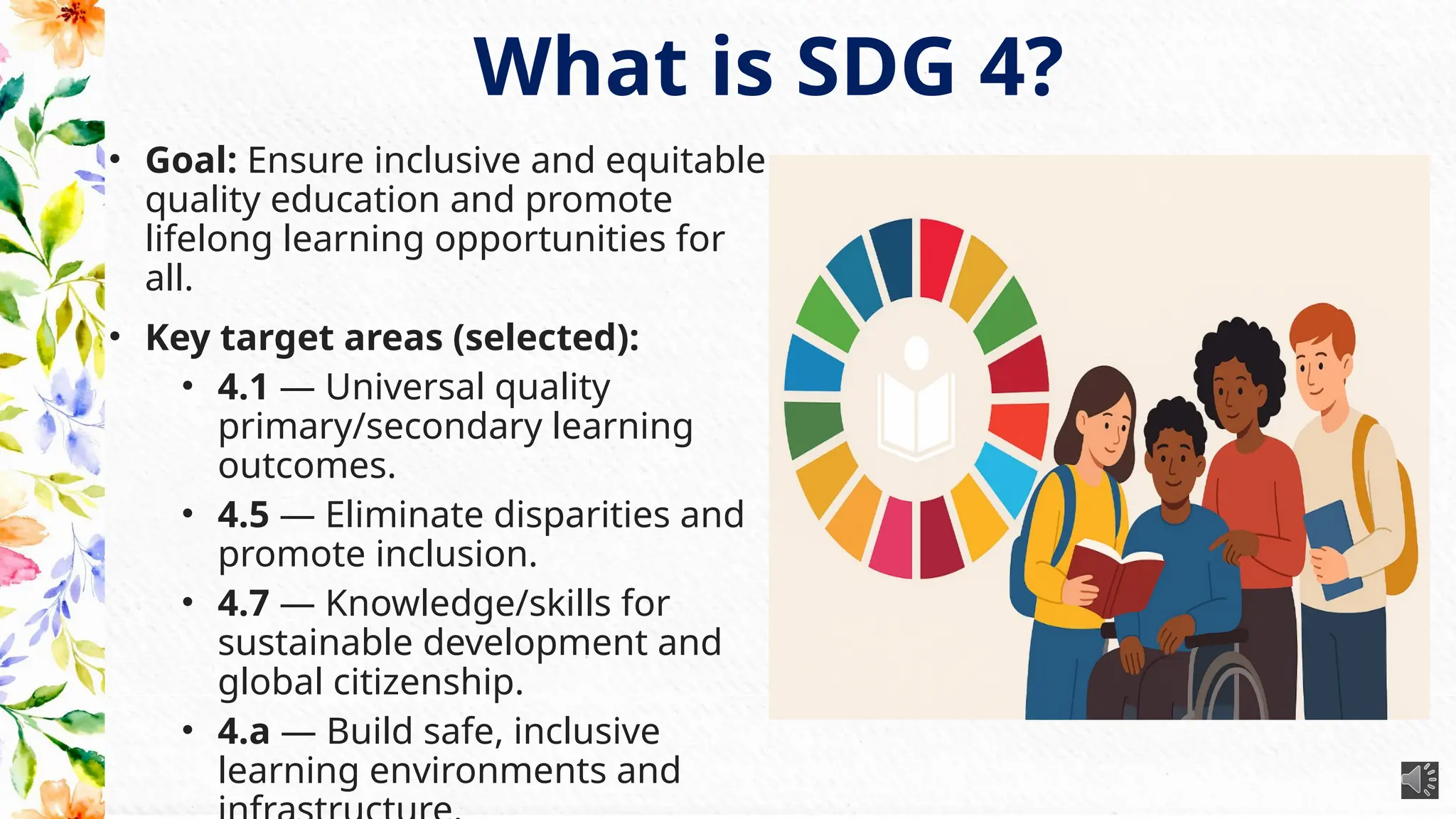 What is SDG 4?
• Goal: Ensure inclusive and equitable
quality education and promote
lifelong learning opportunities for
all.
• Key target areas (selected):
• 4.1 — Universal quality
primary/secondary learning
outcomes.
• 4.5 — Eliminate disparities and
promote inclusion.
• 4.7 — Knowledge/skills for
sustainable development and
global citizenship.
• 4.a — Build safe, inclusive
learning environments and
 